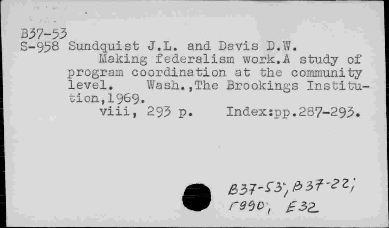 ﻿B37-53
S-958 Sundquist J.L. and Davis D.W.
Making federalism work.A study of program coordination at the community level. Wash.,The Brookings Institution, 1969.
viii, 295 p.	Indexspp.287-293.
• 637'^) re^D, /=3 ^